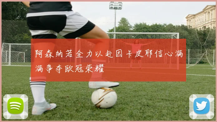 阿森纳若全力以赴因卡皮耶信心满满争夺欧冠荣耀
