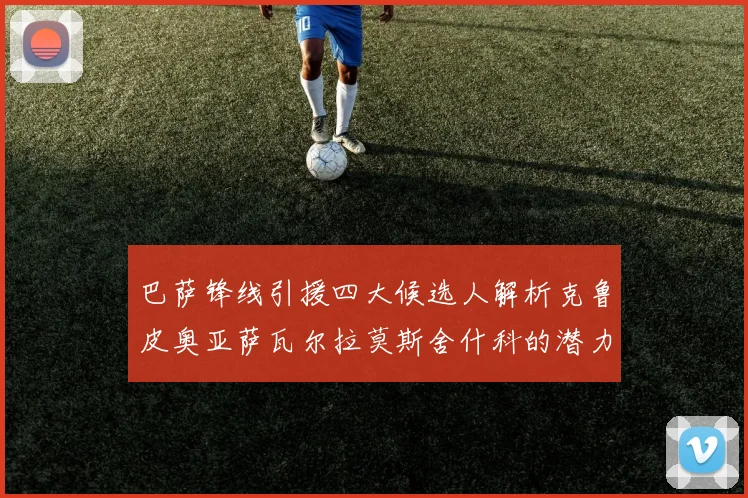 巴萨锋线引援四大候选人解析克鲁皮奥亚萨瓦尔拉莫斯舍什科的潜力与前景