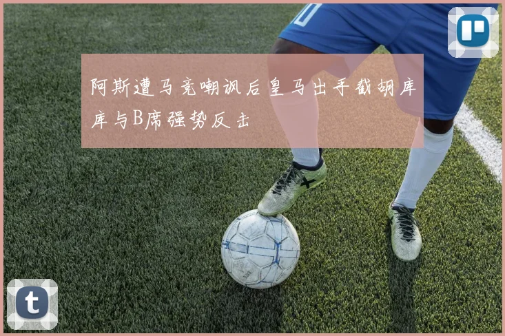 阿斯遭马竞嘲讽后皇马出手截胡库库与B席强势反击