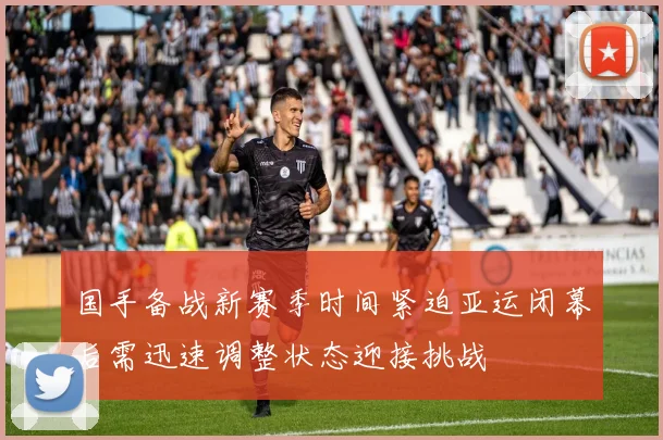国手备战新赛季时间紧迫亚运闭幕后需迅速调整状态迎接挑战