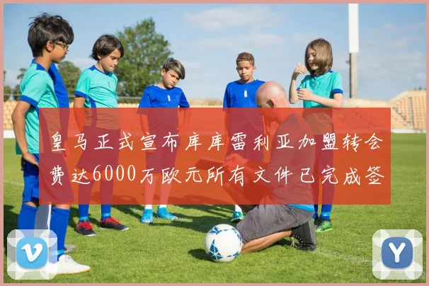 皇马正式宣布库库雷利亚加盟转会费达6000万欧元所有文件已完成签署