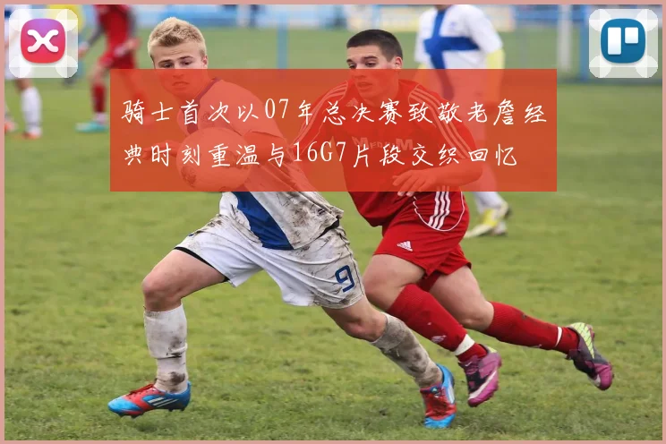 骑士首次以07年总决赛致敬老詹经典时刻重温与16G7片段交织回忆