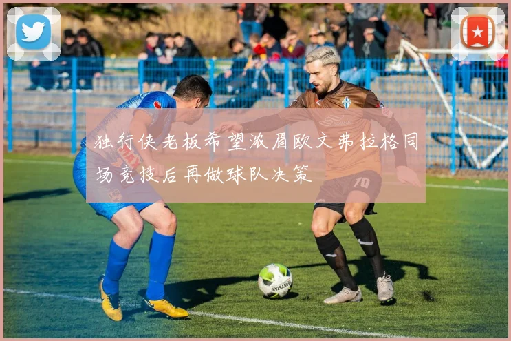 独行侠老板希望浓眉欧文弗拉格同场竞技后再做球队决策