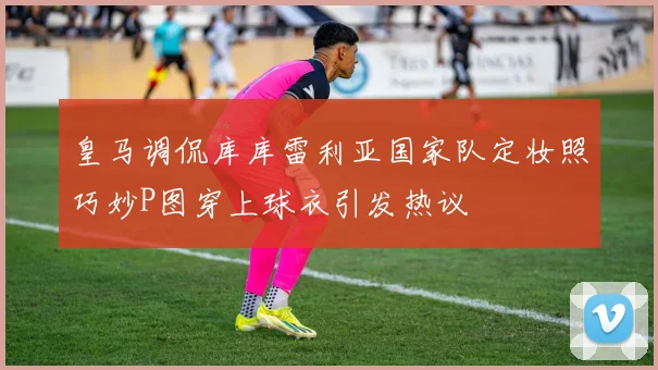 皇马调侃库库雷利亚国家队定妆照巧妙P图穿上球衣引发热议