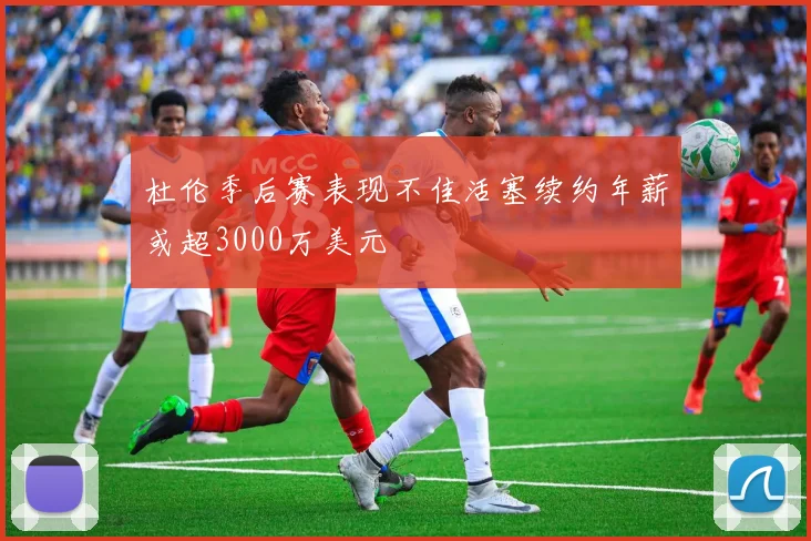 杜伦季后赛表现不佳活塞续约年薪或超3000万美元