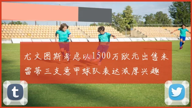 尤文图斯考虑以1500万欧元出售米雷蒂三支意甲球队表达浓厚兴趣