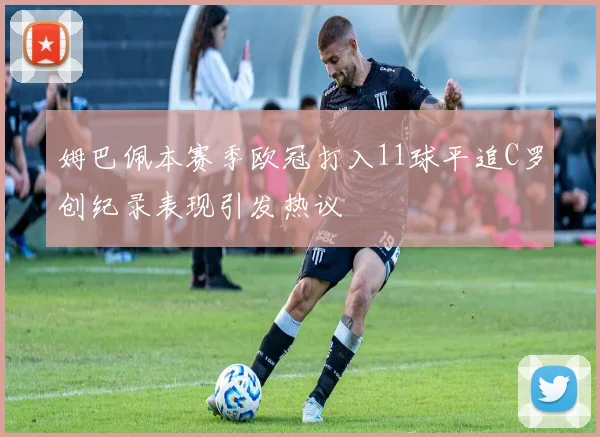 姆巴佩本赛季欧冠打入11球平追C罗创纪录表现引发热议