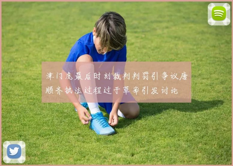津门虎最后时刻裁判判罚引争议唐顺齐执法过程过于草率引发讨论