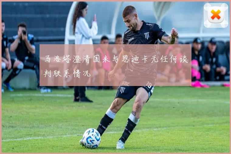 马洛塔澄清国米与恩迪卡无任何谈判联系情况