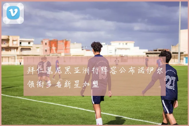拜仁慕尼黑亚洲行阵容公布诺伊尔领衔多名新星加盟