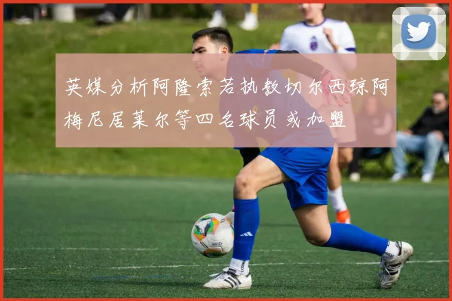 英媒分析阿隆索若执教切尔西琼阿梅尼居莱尔等四名球员或加盟