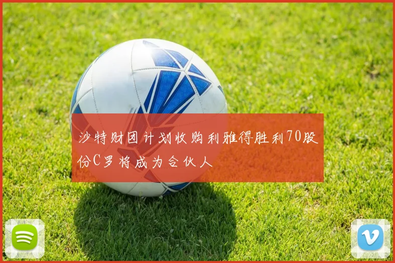 沙特财团计划收购利雅得胜利70股份C罗将成为合伙人