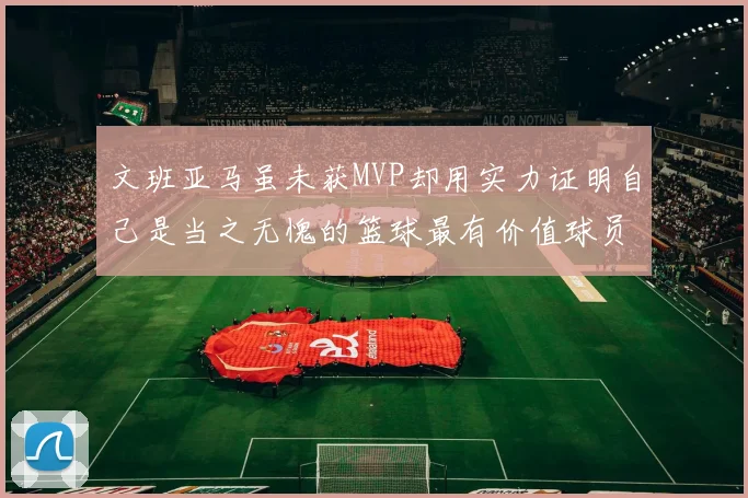 文班亚马虽未获MVP却用实力证明自己是当之无愧的篮球最有价值球员