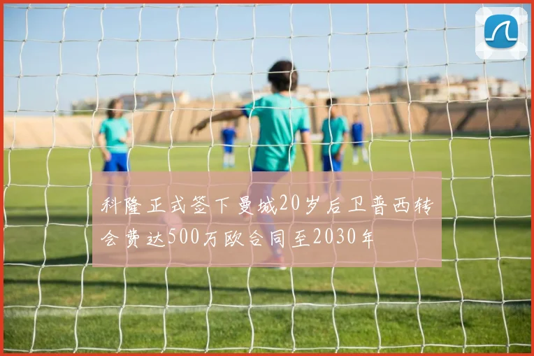 科隆正式签下曼城20岁后卫普西转会费达500万欧合同至2030年