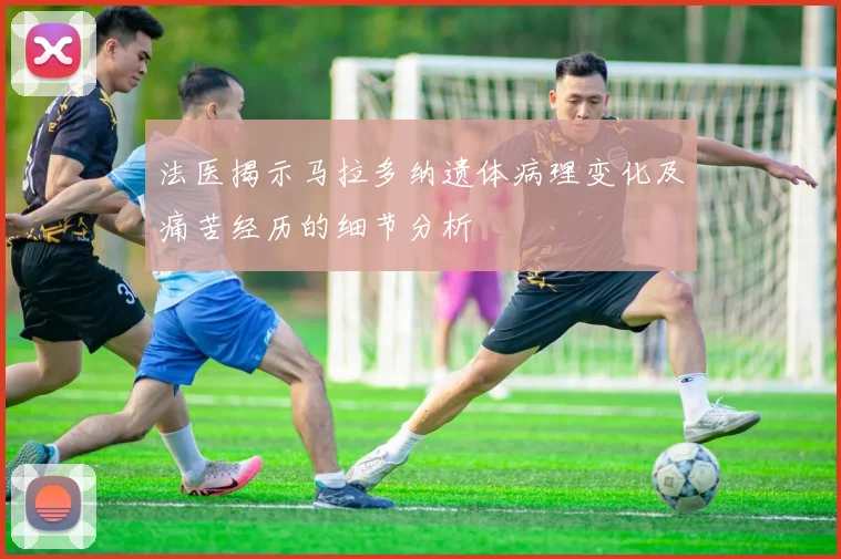 法医揭示马拉多纳遗体病理变化及痛苦经历的细节分析