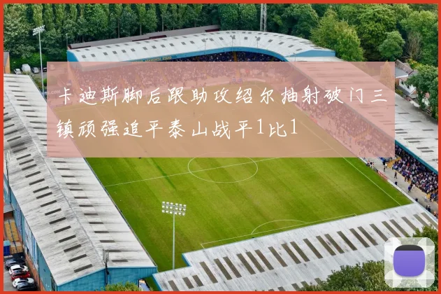 卡迪斯脚后跟助攻绍尔抽射破门三镇顽强追平泰山战平1比1