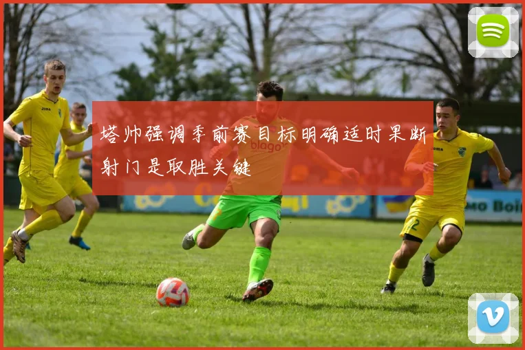 塔帅强调季前赛目标明确适时果断射门是取胜关键