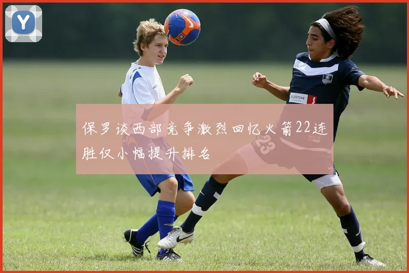 保罗谈西部竞争激烈回忆火箭22连胜仅小幅提升排名