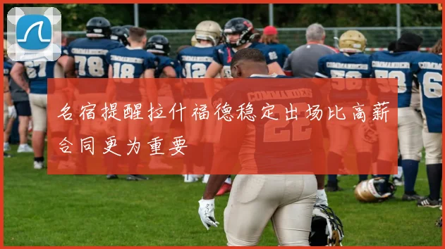 名宿提醒拉什福德稳定出场比高薪合同更为重要