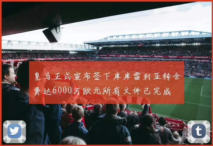皇马正式宣布签下库库雷利亚转会费达6000万欧元所有文件已完成